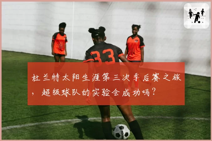 杜兰特太阳生涯第三次季后赛之旅，超级球队的实验会成功吗？