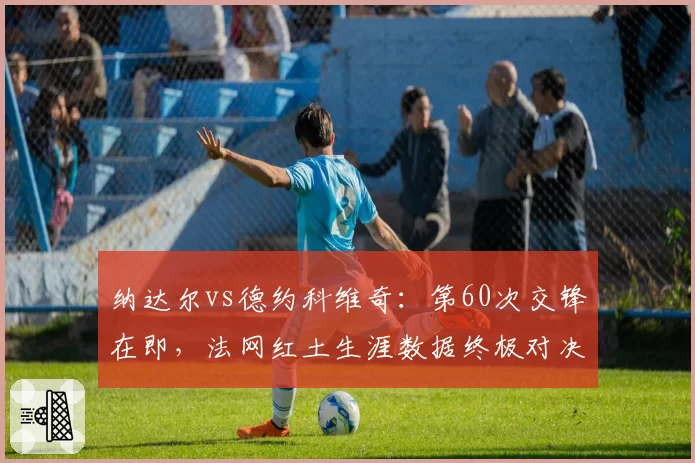 纳达尔vs德约科维奇：第60次交锋在即，法网红土生涯数据终极对决