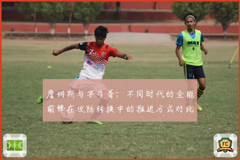 詹姆斯与字母哥:不同时代的全能前锋在攻防转换中的推进方式对比