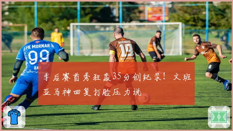 季后赛首秀狂轰35分创纪录！文班亚马神回复打脸压力说