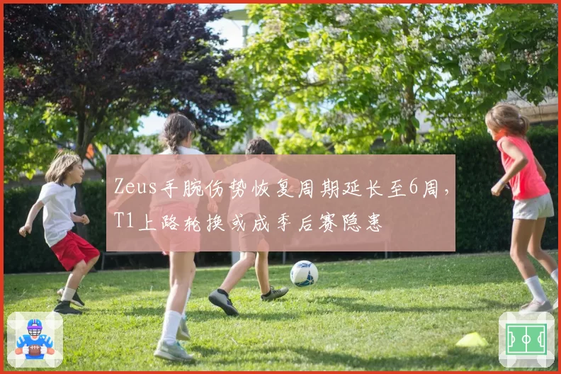 Zeus手腕伤势恢复周期延长至6周，T1上路轮换或成季后赛隐患