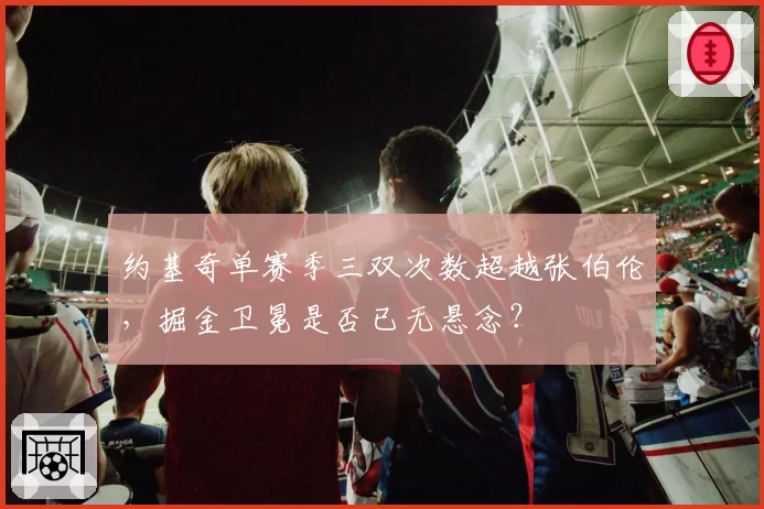 约基奇单赛季三双次数超越张伯伦，掘金卫冕是否已无悬念？