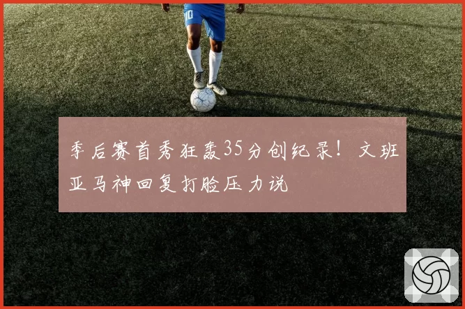 季后赛首秀狂轰35分创纪录！文班亚马神回复打脸压力说