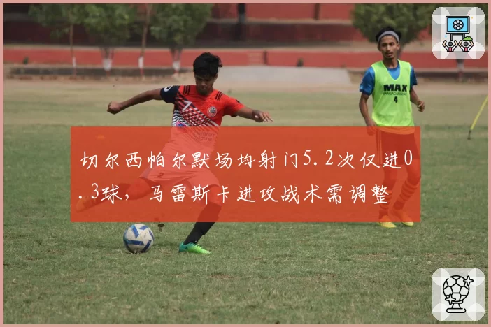 切尔西帕尔默场均射门5.2次仅进0.3球,马雷斯卡进攻战术需调整
