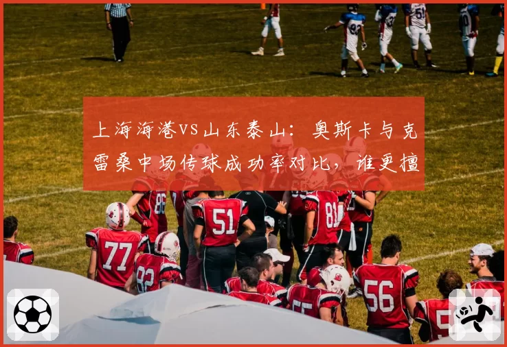 上海海港vs山东泰山：奥斯卡与克雷桑中场传球成功率对比，谁更擅长撕破密集防线？