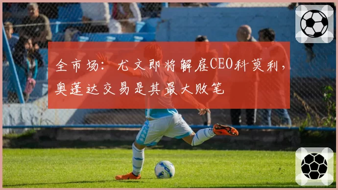 全市场：尤文即将解雇CEO科莫利，奥蓬达交易是其最大败笔