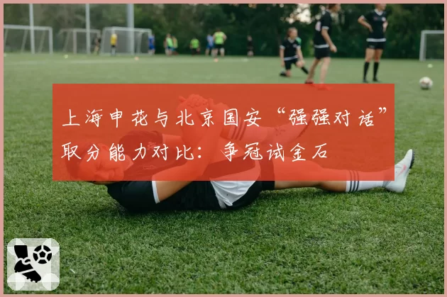 上海申花与北京国安“强强对话”取分能力对比:争冠试金石