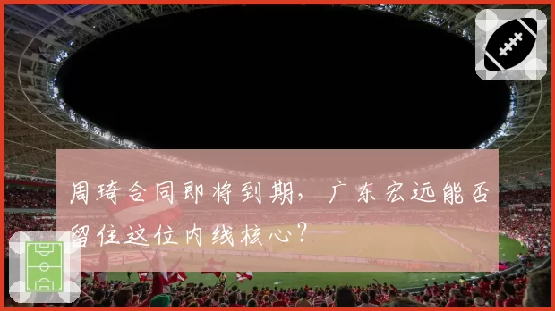 周琦合同即将到期，广东宏远能否留住这位内线核心？
