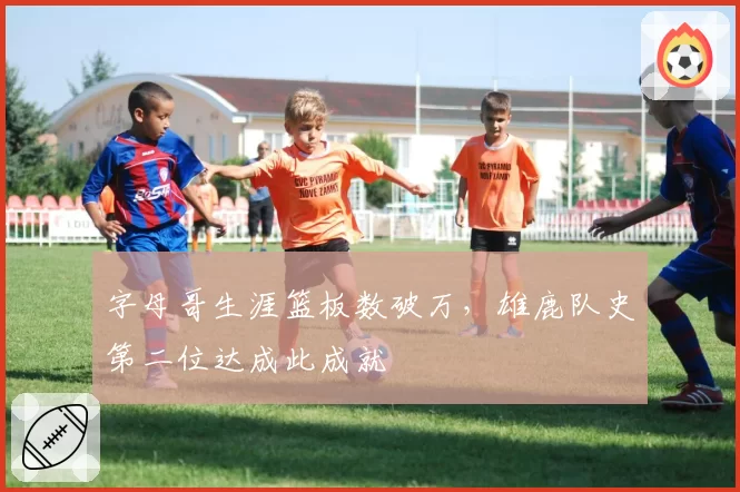 字母哥生涯篮板数破万,雄鹿队史第二位达成此成就