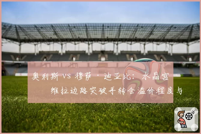 奥利斯 vs 穆萨·迪亚比:水晶宫与维拉边路突破手转会溢价程度与即战力表现反转向分析