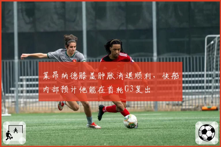 莱昂纳德膝盖肿胀消退顺利，快船内部预计他能在首轮G3复出