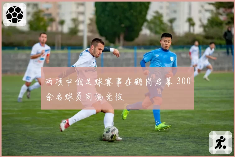两项中俄足球赛事在鹤岗启幕 300余名球员同场竞技