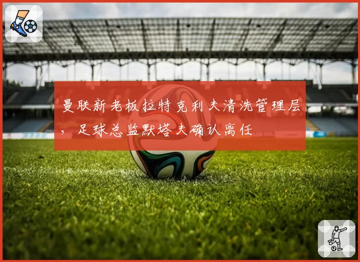 曼联新老板拉特克利夫清洗管理层，足球总监默塔夫确认离任