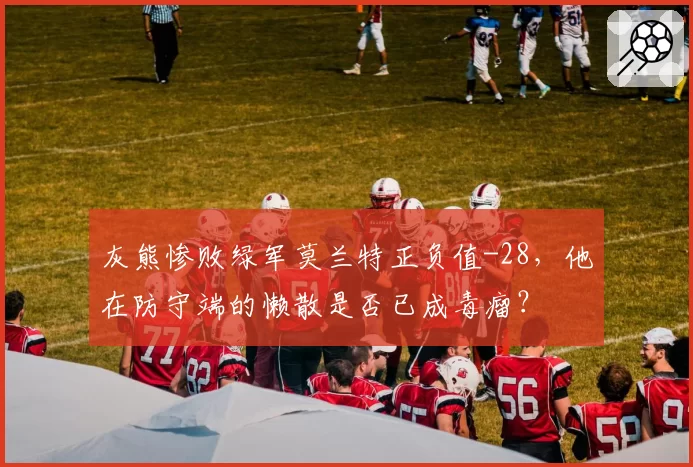 灰熊惨败绿军莫兰特正负值-28,他在防守端的懒散是否已成毒瘤?