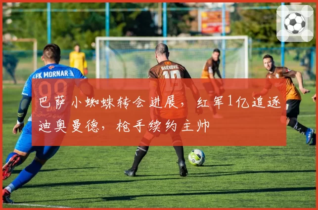 巴萨小蜘蛛转会进展，红军1亿追逐迪奥曼德，枪手续约主帅