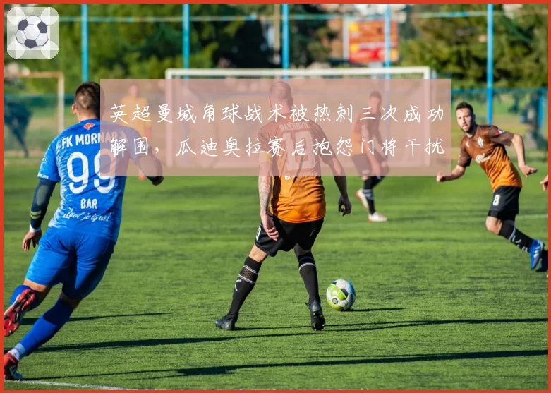 英超曼城角球战术被热刺三次成功解围,瓜迪奥拉赛后抱怨门将干扰进攻球员站位