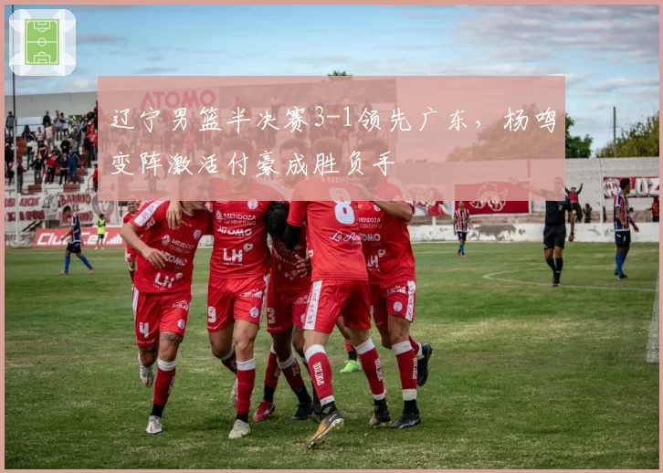 辽宁男篮半决赛3-1领先广东，杨鸣变阵激活付豪成胜负手