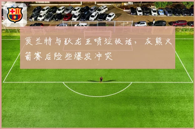 莫兰特与狄龙互喷垃圾话，灰熊火箭赛后险些爆发冲突