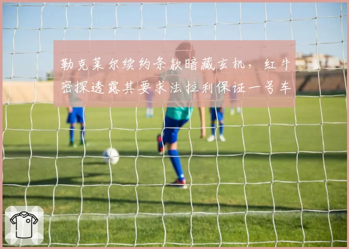 勒克莱尔续约条款暗藏玄机，红牛密探透露其要求法拉利保证一号车手地位