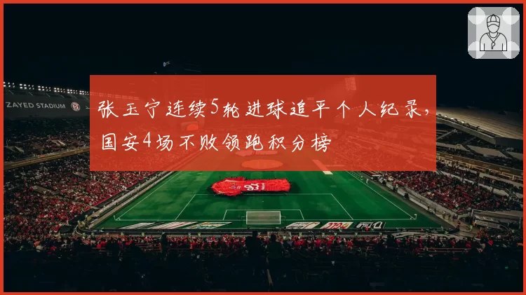 张玉宁连续5轮进球追平个人纪录,国安4场不败领跑积分榜
