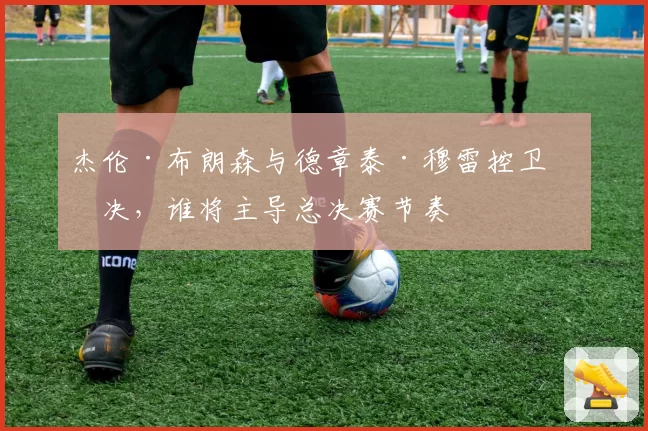 杰伦·布朗森与德章泰·穆雷控卫对决，谁将主导总决赛节奏