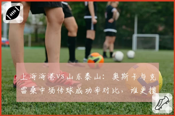上海海港vs山东泰山：奥斯卡与克雷桑中场传球成功率对比，谁更擅长撕破密集防线？