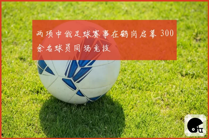 两项中俄足球赛事在鹤岗启幕 300余名球员同场竞技