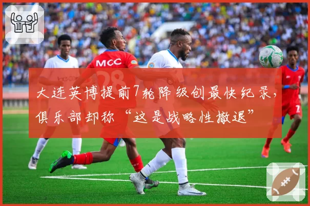 大连英博提前7轮降级创最快纪录,俱乐部却称“这是战略性撤退”