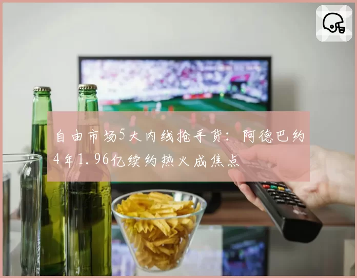 自由市场5大内线抢手货:阿德巴约4年1.96亿续约热火成焦点