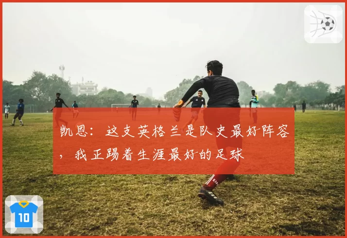 凯恩:这支英格兰是队史最好阵容,我正踢着生涯最好的足球