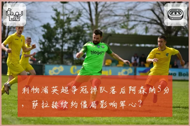 利物浦英超争冠掉队落后阿森纳5分，萨拉赫续约僵局影响军心？