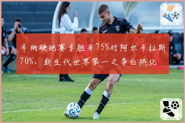 辛纳硬地赛季胜率75%对阿尔卡拉斯70%,新生代世界第一之争白热化