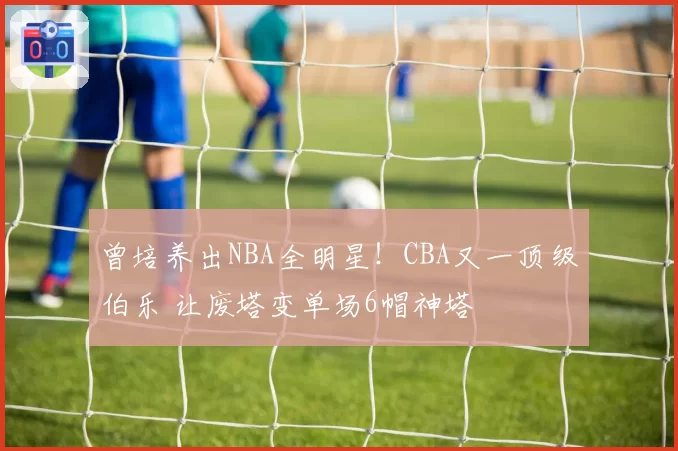 曾培养出NBA全明星！CBA又一顶级伯乐 让废塔变单场6帽神塔