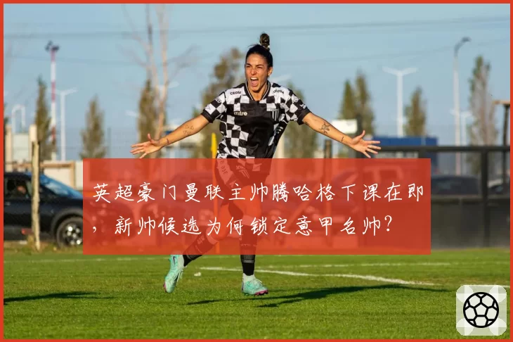 英超豪门曼联主帅腾哈格下课在即,新帅候选为何锁定意甲名帅?