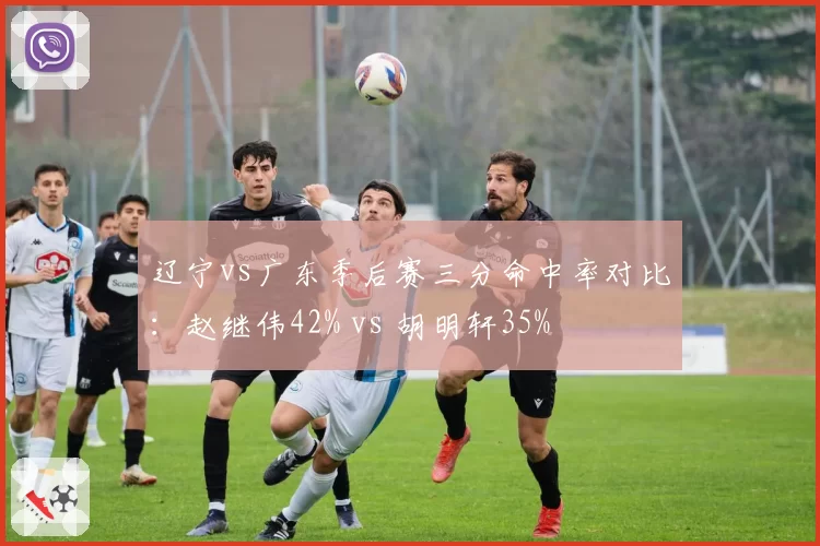 辽宁vs广东季后赛三分命中率对比：赵继伟42% vs 胡明轩35%