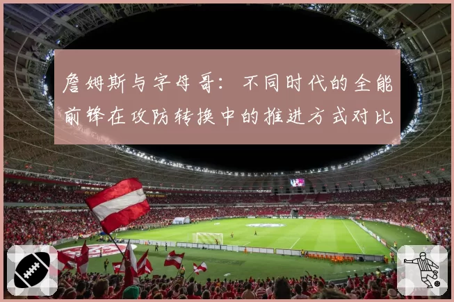 詹姆斯与字母哥:不同时代的全能前锋在攻防转换中的推进方式对比