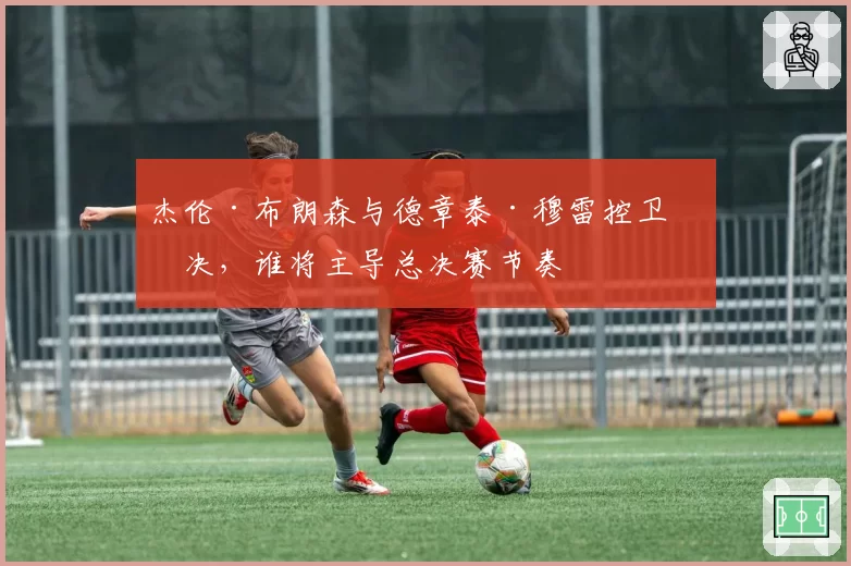 杰伦·布朗森与德章泰·穆雷控卫对决，谁将主导总决赛节奏