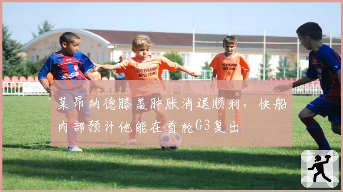 莱昂纳德膝盖肿胀消退顺利，快船内部预计他能在首轮G3复出