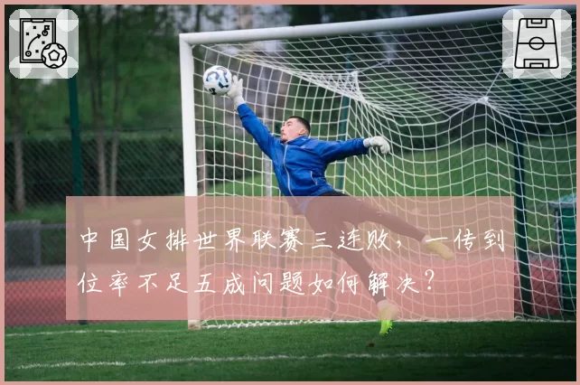 中国女排世界联赛三连败,一传到位率不足五成问题如何解决?