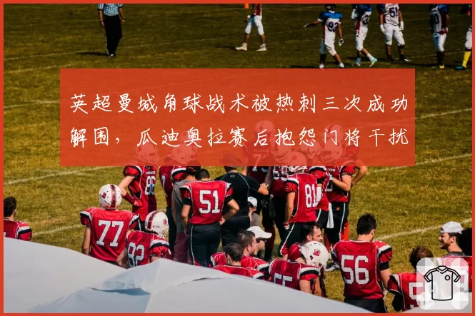 英超曼城角球战术被热刺三次成功解围,瓜迪奥拉赛后抱怨门将干扰进攻球员站位