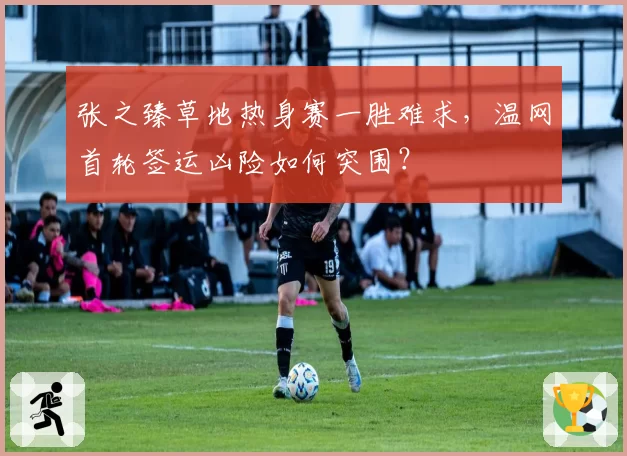 张之臻草地热身赛一胜难求，温网首轮签运凶险如何突围？