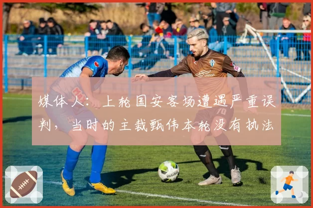 媒体人：上轮国安客场遭遇严重误判，当时的主裁甄伟本轮没有执法