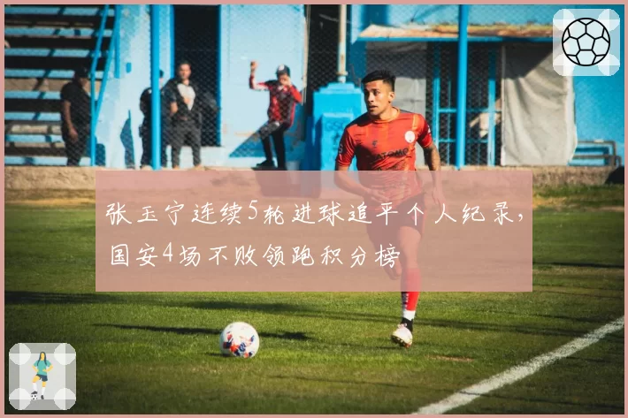 张玉宁连续5轮进球追平个人纪录,国安4场不败领跑积分榜