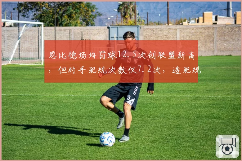 恩比德场均罚球12.5次创联盟新高,但对手犯规次数仅7.2次,造犯规争议达五年峰值