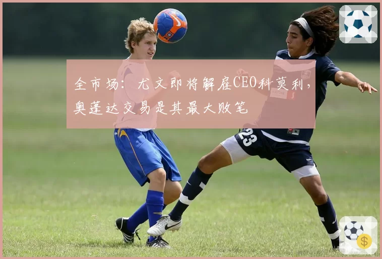 全市场：尤文即将解雇CEO科莫利，奥蓬达交易是其最大败笔