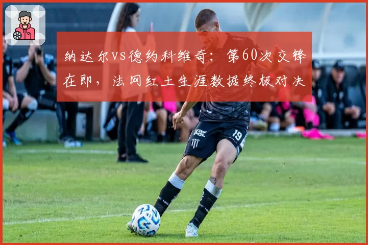 纳达尔vs德约科维奇：第60次交锋在即，法网红土生涯数据终极对决