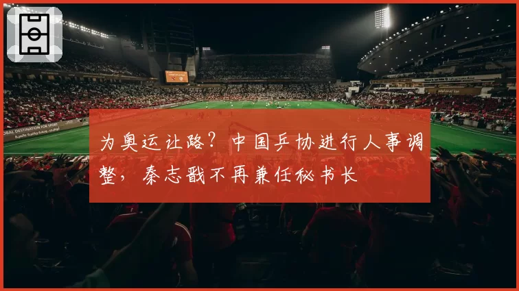 为奥运让路?中国乒协进行人事调整,秦志戬不再兼任秘书长