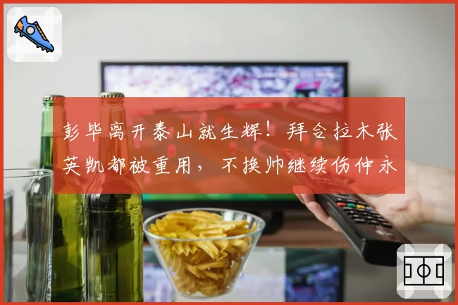 彭毕离开泰山就生辉!拜合拉木张英凯都被重用,不换帅继续伤仲永