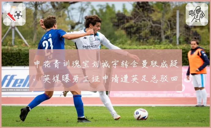 申花青训瑰宝刘诚宇转会曼联成疑,英媒曝劳工证申请遭英足总驳回