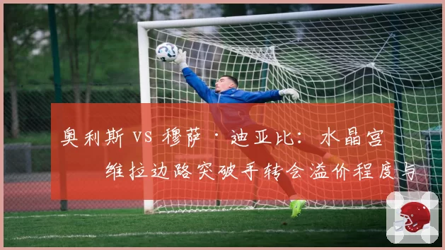 奥利斯 vs 穆萨·迪亚比:水晶宫与维拉边路突破手转会溢价程度与即战力表现反转向分析